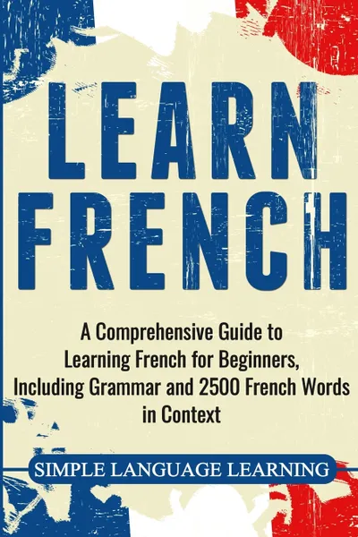 Обложка книги Learn French. A Comprehensive Guide to Learning French for Beginners, Including Grammar and 2500 French Words in Context, Simple Language Learning