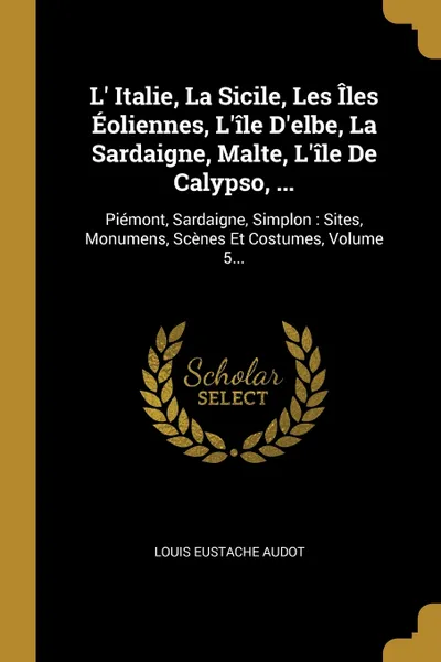 Обложка книги L' Italie, La Sicile, Les Iles Eoliennes, L'ile D'elbe, La Sardaigne, Malte, L'ile De Calypso, ... Piemont, Sardaigne, Simplon : Sites, Monumens, Scenes Et Costumes, Volume 5..., Louis Eustache Audot