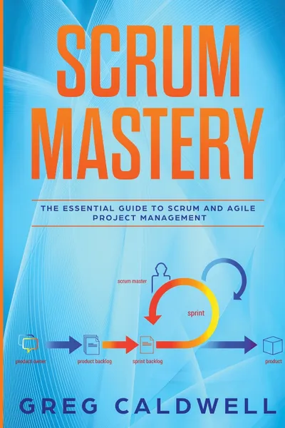 Обложка книги Scrum. Mastery - The Essential Guide to Scrum and Agile Project Management (Lean Guides with Scrum, Sprint, Kanban, DSDM, XP & Crystal), Greg Caldwell