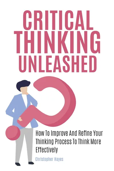 Обложка книги Critical Thinking Unleashed. How To Improve And Refine Your Thinking Process To Think More Effectively, Christopher Hayes, Patrick Magana