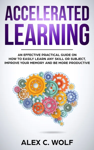 Обложка книги Accelerated Learning. An Effective Practical Guide on How to Easily Learn Any Skill or Subject, Improve Your Memory, and Be More Productive, Alex C. Wolf