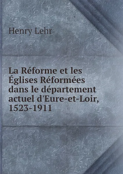 Обложка книги La Reforme et les Eglises Reformees dans le departement actuel d'Eure-et-Loir, 1523-1911, Henry Lehr