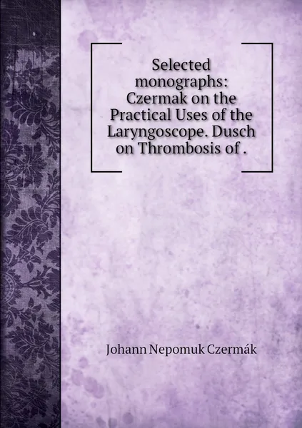 Обложка книги Selected monographs: Czermak on the Practical Uses of the Laryngoscope. Dusch on Thrombosis of ., Johann Nepomuk Czermák