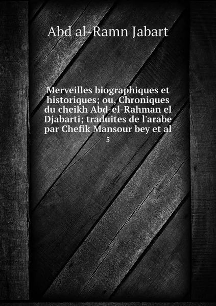 Обложка книги Merveilles biographiques et historiques; ou, Chroniques du cheikh Abd-el-Rahman el Djabarti; traduites de l'arabe par Chefik Mansour bey et al. 5, Abd al-Ramn Jabart