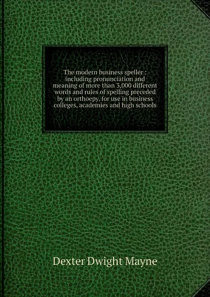 Обложка книги The modern business speller : including pronunciation and meaning of more than 3,000 different words and rules of spelling preceded by an orthoepy, for use in business colleges, academies and high schools, Dexter Dwight Mayne