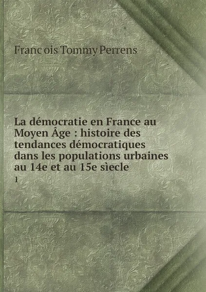 Обложка книги La democratie en France au Moyen Age : histoire des tendances democratiques dans les populations urbaines au 14e et au 15e siecle. 1, François Tommy Perrens