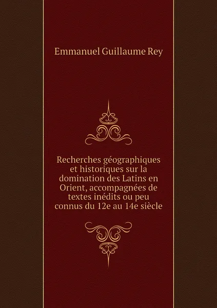 Обложка книги Recherches geographiques et historiques sur la domination des Latins en Orient, accompagnees de textes inedits ou peu connus du 12e au 14e siecle, Emmanuel Guillaume Rey