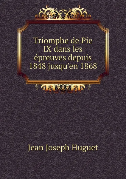 Обложка книги Triomphe de Pie IX dans les epreuves depuis 1848 jusqu'en 1868, Jean Joseph Huguet