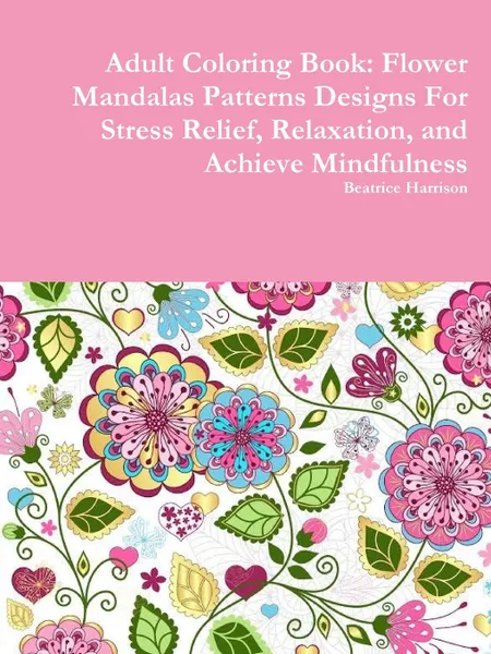 Обложка книги Adult Coloring Book. Flower Mandalas Patterns Designs For Stress Relief, Relaxation, and Achieve Mindfulness, Beatrice Harrison