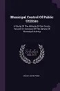 Municipal Control Of Public Utilities. A Study Of The Attitude Of Our Courts Toward An Increase Of The Sphere Of Municipal Activity - Oscar Lewis Pond