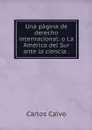Una pagina de derecho internacional: o La America del Sur ante la ciencia . - Carlos Calvo