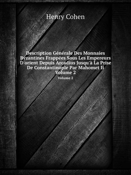 Обложка книги Description Generale Des Monnaies Byzantines Frappees Sous Les Empereurs D'orient Depuis Arcadius Jusqu'a La Prise De Constantinople Par Mahomet Ii. Volume 2, H. Cohen