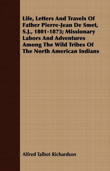 Обложка книги Life, Letters And Travels Of Father Pierre-Jean De Smet, S.J., 1801-1873; Missionary Labors And Adventures Among The Wild Tribes Of The North American Indians, Alfred Talbot Richardson