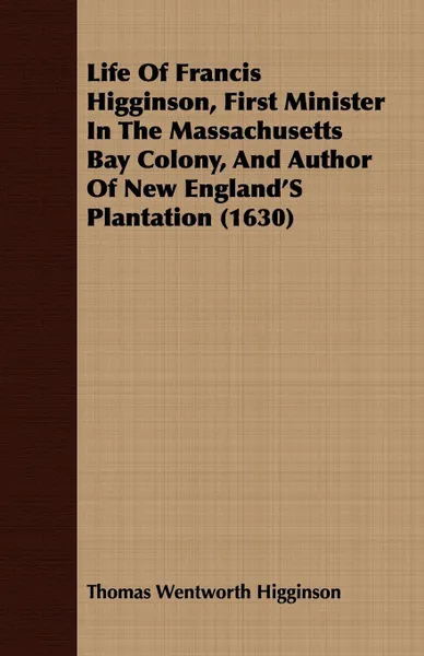 Обложка книги Life Of Francis Higginson, First Minister In The Massachusetts Bay Colony, And Author Of New England'S Plantation (1630), Thomas Wentworth Higginson