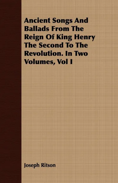 Обложка книги Ancient Songs And Ballads From The Reign Of King Henry The Second To The Revolution. In Two Volumes, Vol I, Joseph Ritson