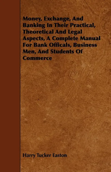 Обложка книги Money, Exchange, And Banking In Their Practical, Theoretical And Legal Aspects, A Complete Manual For Bank Officals, Business Men, And Students Of Commerce, Harry Tucker Easton