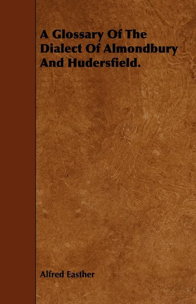 Обложка книги A Glossary Of The Dialect Of Almondbury And Hudersfield., Alfred Easther