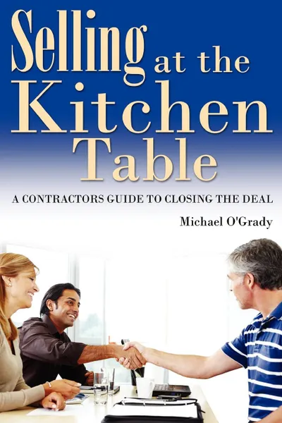 Обложка книги Selling at the Kitchen Table. A Contractors Guide to Closing the Deal, Michael O'Grady