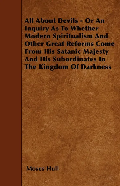 Обложка книги All About Devils - Or An Inquiry As To Whether Modern Spiritualism And Other Great Reforms Come From His Satanic Majesty And His Subordinates In The Kingdom Of Darkness, Moses Hull