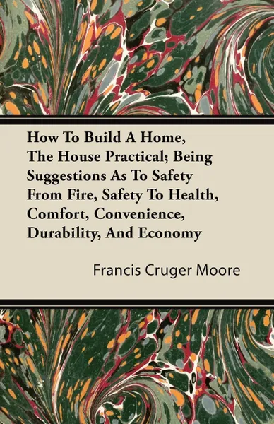 Обложка книги How To Build A Home, The House Practical; Being Suggestions As To Safety From Fire, Safety To Health, Comfort, Convenience, Durability, And Economy, Francis Cruger Moore