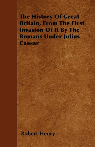 Обложка книги The History Of Great Britain, From The First Invasion Of It By The Romans Under Julius Caesar, Robert Henry