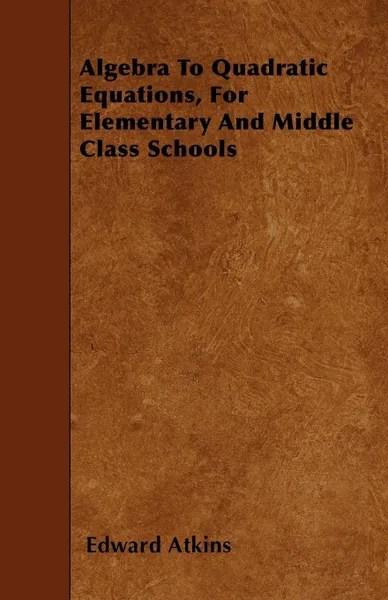 Обложка книги Algebra To Quadratic Equations, For Elementary And Middle Class Schools, Edward Atkins