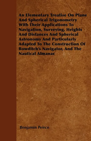 Обложка книги An Elementary Treatise On Plane And Spherical Trigonometry  With Their Applications To Navigation, Surveying, Heights And Distances And Spherical Astronomy And Particularly Adapted To The Construction Of Bowditch's Navigator, And The Nautical Almanac, Benjamin Peirce