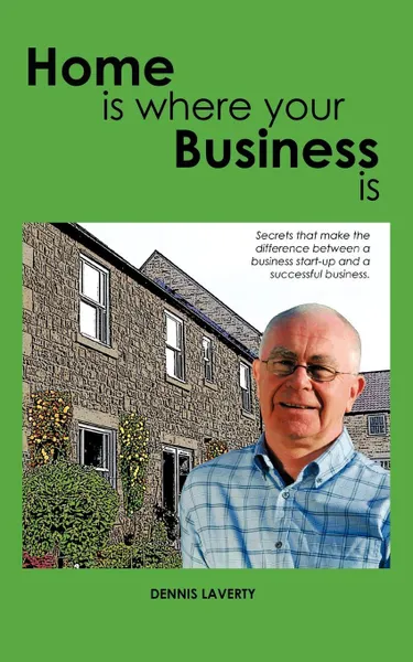 Обложка книги Home Is Where Your Business Is. The Secrets to Establishing a Business That Fits Your Lifestyle and Ambitions, Dennis Laverty