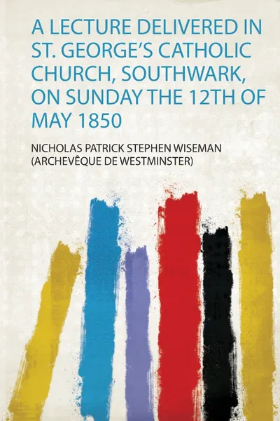 Обложка книги A Lecture Delivered in St. George's Catholic Church, Southwark, on Sunday the 12Th of May 1850, Nicholas P (Archevêque De Westminster)