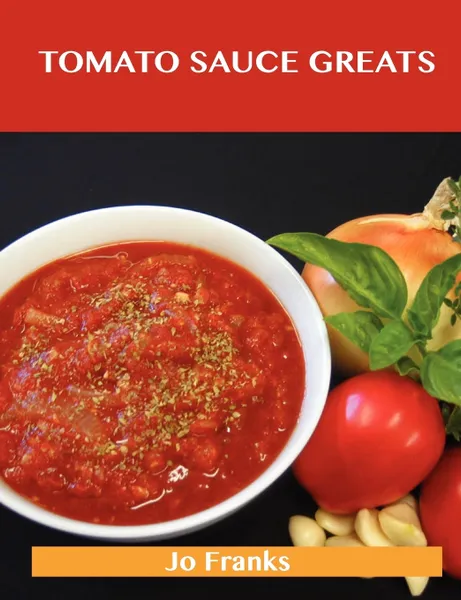 Обложка книги Tomato Sauce Greats. Delicious Tomato Sauce Recipes, the Top 98 Tomato Sauce Recipes, Jo Franks