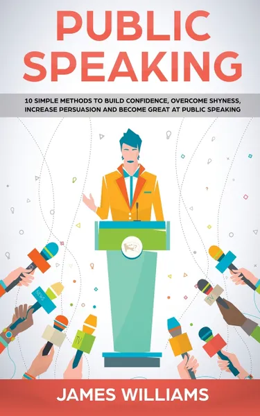 Обложка книги Public Speaking. 10 Simple Methods to Build Confidence, Overcome Shyness, Increase Persuasion and Become Great at Public Speaking, James W. Williams