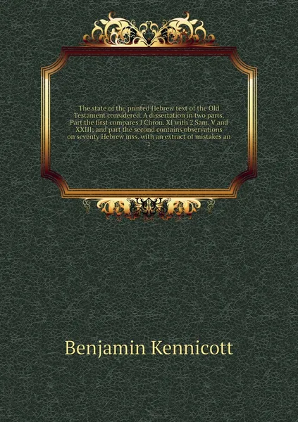 Обложка книги The state of the printed Hebrew text of the Old Testament considered. A dissertation in two parts. Part the first compares I Chron. XI with 2 Sam. V and XXIII; and part the second contains observations on seventy Hebrew mss. with an extract of mis..., Benjamin Kennicott