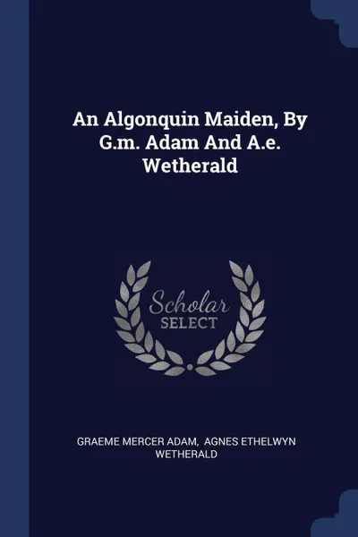 Обложка книги An Algonquin Maiden, By G.m. Adam And A.e. Wetherald, Graeme Mercer Adam