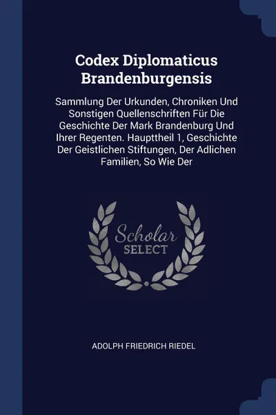 Обложка книги Codex Diplomaticus Brandenburgensis. Sammlung Der Urkunden, Chroniken Und Sonstigen Quellenschriften Fur Die Geschichte Der Mark Brandenburg Und Ihrer Regenten. Haupttheil 1, Geschichte Der Geistlichen Stiftungen, Der Adlichen Familien, So Wie Der, Adolph Friedrich Riedel