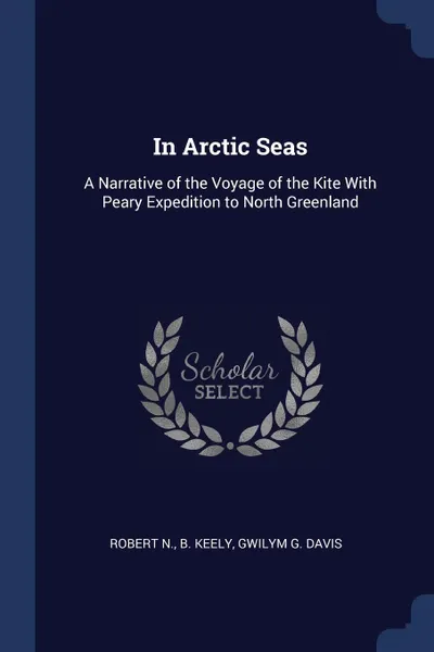 Обложка книги In Arctic Seas. A Narrative of the Voyage of the Kite With Peary Expedition to North Greenland, Robert N. b. Keely, Gwilym G. Davis