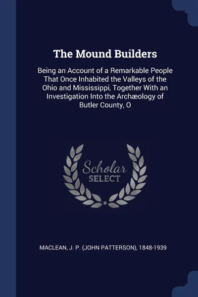 Обложка книги The Mound Builders. Being an Account of a Remarkable People That Once Inhabited the Valleys of the Ohio and Mississippi, Together With an Investigation Into the Archaeology of Butler County, O, J P. 1848-1939 MacLean