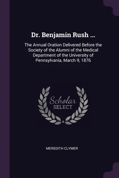 Обложка книги Dr. Benjamin Rush ... The Annual Oration Delivered Before the Society of the Alumni of the Medical Department of the University of Pennsylvania, March 9, 1876, Meredith Clymer