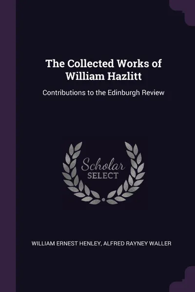 Обложка книги The Collected Works of William Hazlitt. Contributions to the Edinburgh Review, William Ernest Henley, Alfred Rayney Waller