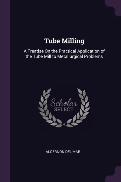 Обложка книги Tube Milling. A Treatise On the Practical Application of the Tube Mill to Metallurgical Problems, Algernon Del Mar