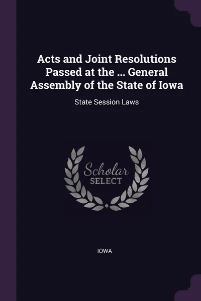 Обложка книги Acts and Joint Resolutions Passed at the ... General Assembly of the State of Iowa. State Session Laws, Iowa