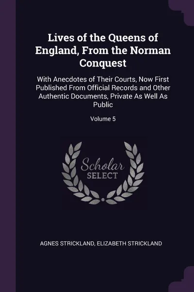 Обложка книги Lives of the Queens of England, From the Norman Conquest. With Anecdotes of Their Courts, Now First Published From Official Records and Other Authentic Documents, Private As Well As Public; Volume 5, Agnes Strickland, Elizabeth Strickland