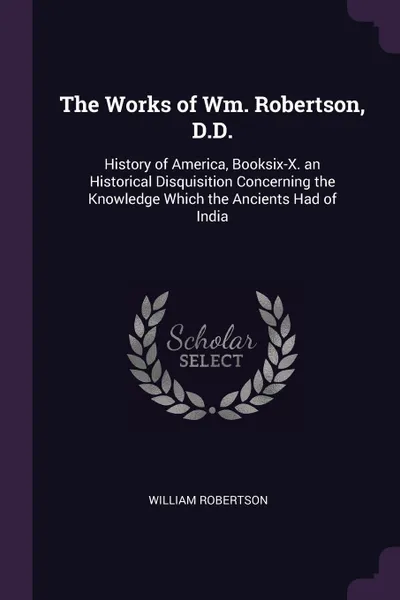 Обложка книги The Works of Wm. Robertson, D.D. History of America, Booksix-X. an Historical Disquisition Concerning the Knowledge Which the Ancients Had of India, William Robertson