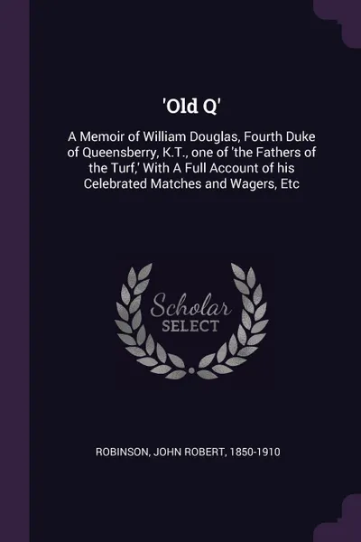 Обложка книги 'Old Q'. A Memoir of William Douglas, Fourth Duke of Queensberry, K.T., one of 'the Fathers of the Turf,' With A Full Account of his Celebrated Matches and Wagers, Etc, John Robert Robinson