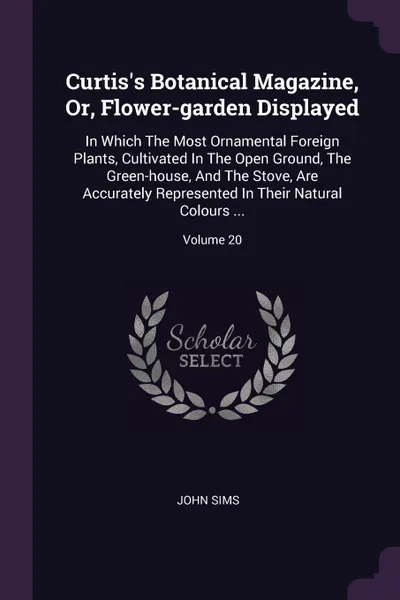 Обложка книги Curtis's Botanical Magazine, Or, Flower-garden Displayed. In Which The Most Ornamental Foreign Plants, Cultivated In The Open Ground, The Green-house, And The Stove, Are Accurately Represented In Their Natural Colours ...; Volume 20, John Sims