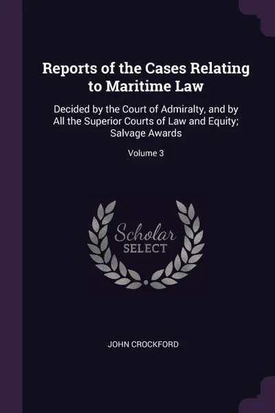 Обложка книги Reports of the Cases Relating to Maritime Law. Decided by the Court of Admiralty, and by All the Superior Courts of Law and Equity; Salvage Awards; Volume 3, John Crockford