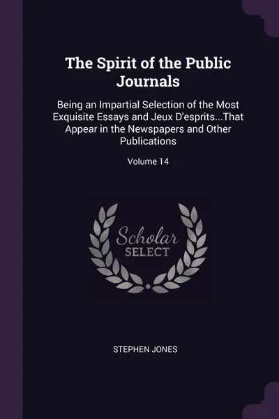 Обложка книги The Spirit of the Public Journals. Being an Impartial Selection of the Most Exquisite Essays and Jeux D'esprits...That Appear in the Newspapers and Other Publications; Volume 14, Stephen Jones