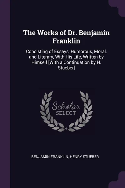 Обложка книги The Works of Dr. Benjamin Franklin. Consisting of Essays, Humorous, Moral, and Literary, With His Life, Written by Himself .With a Continuation by H. Stueber., Benjamin Franklin, Henry Stueber