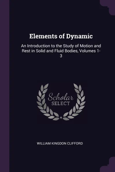 Обложка книги Elements of Dynamic. An Introduction to the Study of Motion and Rest in Solid and Fluid Bodies, Volumes 1-3, William Kingdon Clifford