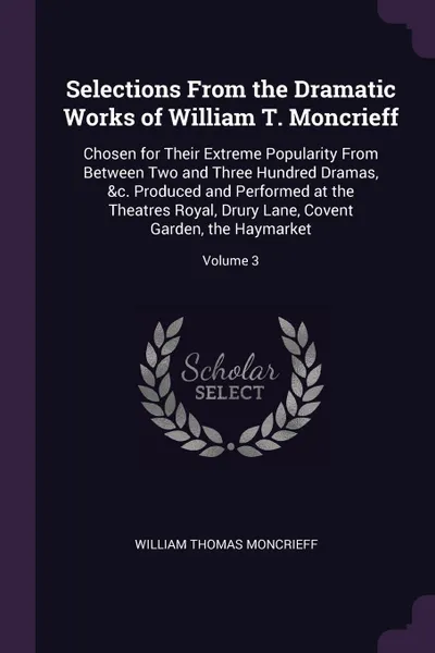 Обложка книги Selections From the Dramatic Works of William T. Moncrieff. Chosen for Their Extreme Popularity From Between Two and Three Hundred Dramas, &c. Produced and Performed at the Theatres Royal, Drury Lane, Covent Garden, the Haymarket; Volume 3, William Thomas Moncrieff