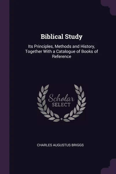 Обложка книги Biblical Study. Its Principles, Methods and History, Together With a Catalogue of Books of Reference, Charles Augustus Briggs